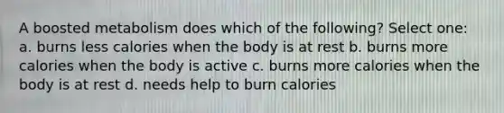 A boosted metabolism does which of the following? Select one: a. burns less calories when the body is at rest b. burns more calories when the body is active c. burns more calories when the body is at rest d. needs help to burn calories