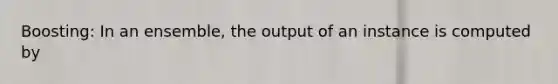 Boosting: In an ensemble, the output of an instance is computed by