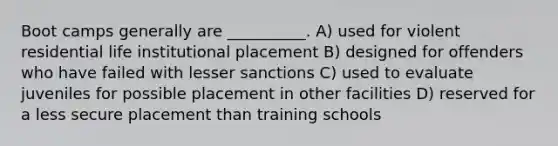 Boot camps generally are __________. A) used for violent residential life institutional placement B) designed for offenders who have failed with lesser sanctions C) used to evaluate juveniles for possible placement in other facilities D) reserved for a less secure placement than training schools