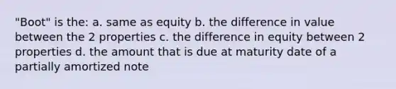 "Boot" is the: a. same as equity b. the difference in value between the 2 properties c. the difference in equity between 2 properties d. the amount that is due at maturity date of a partially amortized note