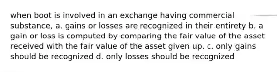 when boot is involved in an exchange having commercial substance, a. gains or losses are recognized in their entirety b. a gain or loss is computed by comparing the fair value of the asset received with the fair value of the asset given up. c. only gains should be recognized d. only losses should be recognized