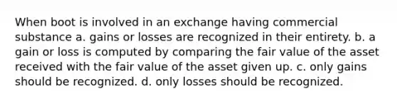 When boot is involved in an exchange having commercial substance a. gains or losses are recognized in their entirety. b. a gain or loss is computed by comparing the fair value of the asset received with the fair value of the asset given up. c. only gains should be recognized. d. only losses should be recognized.