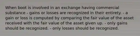 When boot is involved in an exchange having commercial substance - gains or losses are recognized in their entirety. - a gain or loss is computed by comparing the fair value of the asset received with the fair value of the asset given up. - only gains should be recognized. - only losses should be recognized.