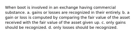 When boot is involved in an exchange having commercial substance. a. gains or losses are recognized in their entirely. b. a gain or loss is computed by comparing the fair value of the asset received with the fair value of the asset given up. c. only gains should be recognized. d. only losses should be recognized.