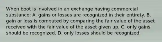 When boot is involved in an exchange having commercial substance: A. gains or losses are recognized in their entirety. B. gain or loss is computed by comparing the fair value of the asset received with the fair value of the asset given up. C. only gains should be recognized. D. only losses should be recognized.