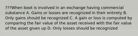 ???When boot is involved in an exchange having commercial substance A. Gains or losses are recognized in their entirety B. Only gains should be recognized C. A gain or loss is computed by comparing the fair value of the asset received with the fair value of the asset given up D. Only losses should be recognized