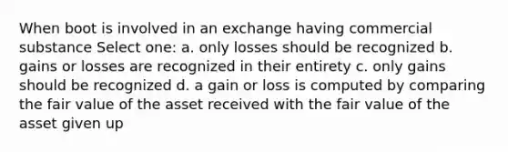 When boot is involved in an exchange having commercial substance Select one: a. only losses should be recognized b. gains or losses are recognized in their entirety c. only gains should be recognized d. a gain or loss is computed by comparing the fair value of the asset received with the fair value of the asset given up