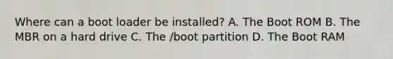 Where can a boot loader be installed? A. The Boot ROM B. The MBR on a hard drive C. The /boot partition D. The Boot RAM