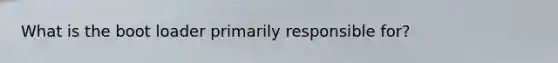 What is the boot loader primarily responsible for?