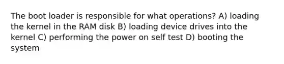 The boot loader is responsible for what operations? A) loading the kernel in the RAM disk B) loading device drives into the kernel C) performing the power on self test D) booting the system