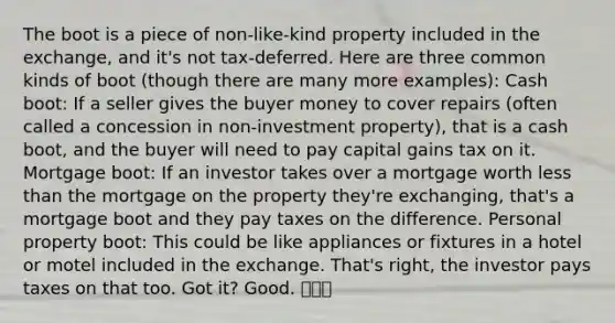 The boot is a piece of non-like-kind property included in the exchange, and it's not tax-deferred. Here are three common kinds of boot (though there are many more examples): Cash boot: If a seller gives the buyer money to cover repairs (often called a concession in non-investment property), that is a cash boot, and the buyer will need to pay capital gains tax on it. Mortgage boot: If an investor takes over a mortgage worth less than the mortgage on the property they're exchanging, that's a mortgage boot and they pay taxes on the difference. Personal property boot: This could be like appliances or fixtures in a hotel or motel included in the exchange. That's right, the investor pays taxes on that too. Got it? Good. 👢👢👢