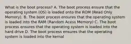 What is the boot process? A. The boot process ensure that the operating system (OS) is loaded onto the ROM (Read Only Memory). B. The boot process ensures that the operating system is loaded into the RAM (Random Acess Memory) C. The boot process ensures that the operating system is loaded into the hard drive D. The boot process ensures that the operating system is loaded into the kernal