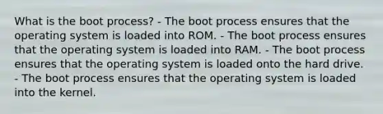 What is the boot process? - The boot process ensures that the operating system is loaded into ROM. - The boot process ensures that the operating system is loaded into RAM. - The boot process ensures that the operating system is loaded onto the hard drive. - The boot process ensures that the operating system is loaded into the kernel.