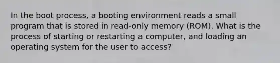 In the boot process, a booting environment reads a small program that is stored in read-only memory (ROM). What is the process of starting or restarting a computer, and loading an operating system for the user to access?