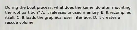 During the boot process, what does the kernel do after mounting the root partition? A. It releases unused memory. B. It recompiles itself. C. It loads the graphical user interface. D. It creates a rescue volume.