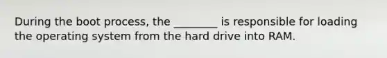 During the boot process, the ________ is responsible for loading the operating system from the hard drive into RAM.