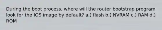 During the boot process, where will the router bootstrap program look for the IOS image by default? a.) flash b.) NVRAM c.) RAM d.) ROM