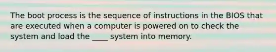 The boot process is the sequence of instructions in the BIOS that are executed when a computer is powered on to check the system and load the ____ system into memory.