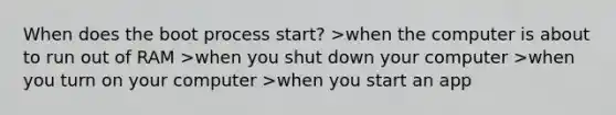 When does the boot process start? >when the computer is about to run out of RAM >when you shut down your computer >when you turn on your computer >when you start an app