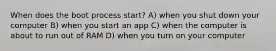 When does the boot process start? A) when you shut down your computer B) when you start an app C) when the computer is about to run out of RAM D) when you turn on your computer