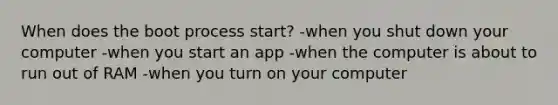 When does the boot process start? -when you shut down your computer -when you start an app -when the computer is about to run out of RAM -when you turn on your computer