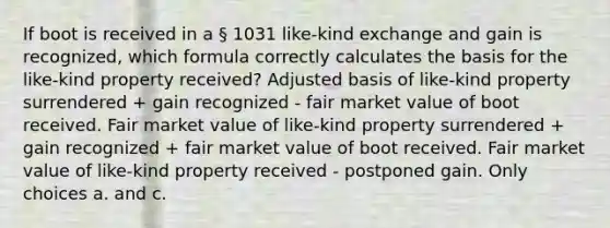 If boot is received in a § 1031 like-kind exchange and gain is recognized, which formula correctly calculates the basis for the like-kind property received? Adjusted basis of like-kind property surrendered + gain recognized - fair market value of boot received. Fair market value of like-kind property surrendered + gain recognized + fair market value of boot received. Fair market value of like-kind property received - postponed gain. Only choices a. and c.