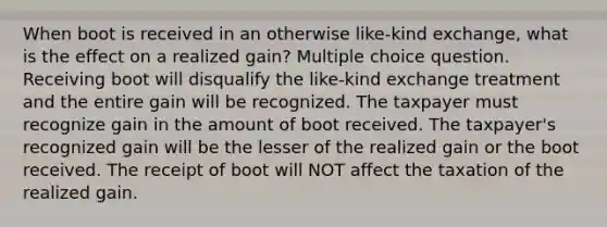 When boot is received in an otherwise like-kind exchange, what is the effect on a realized gain? Multiple choice question. Receiving boot will disqualify the like-kind exchange treatment and the entire gain will be recognized. The taxpayer must recognize gain in the amount of boot received. The taxpayer's recognized gain will be the lesser of the realized gain or the boot received. The receipt of boot will NOT affect the taxation of the realized gain.