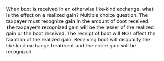 When boot is received in an otherwise like-kind exchange, what is the effect on a realized gain? Multiple choice question. The taxpayer must recognize gain in the amount of boot received. The taxpayer's recognized gain will be the lesser of the realized gain or the boot received. The receipt of boot will NOT affect the taxation of the realized gain. Receiving boot will disqualify the like-kind exchange treatment and the entire gain will be recognized.