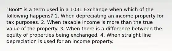 "Boot" is a term used in a 1031 Exchange when which of the following happens? 1. When depreciating an income property for tax purposes. 2. When taxable income is more than the true value of the property. 3. When there is a difference between the equity of properties being exchanged. 4. When straight line depreciation is used for an income property.