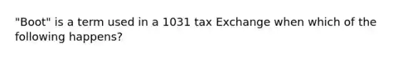 "Boot" is a term used in a 1031 tax Exchange when which of the following happens?