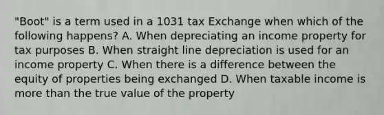 "Boot" is a term used in a 1031 tax Exchange when which of the following happens? A. When depreciating an income property for tax purposes B. When straight line depreciation is used for an income property C. When there is a difference between the equity of properties being exchanged D. When taxable income is more than the true value of the property