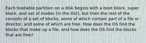 Each bootable partition on a disk begins with a boot block, super block, and set of inodes (in the ilist), but then the rest of the consists of a set of blocks, some of which contain part of a file or director, and some of which are free. How does the OS find the blocks that make up a file, and how does the OS find the blocks that are free?