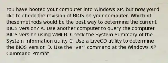 You have booted your computer into Windows XP, but now you'd like to check the revision of BIOS on your computer. Which of these methods would be the best way to determine the current BIOS version? A. Use another computer to query the computer BIOS version using WMI B. Check the System Summary of the System Information utility C. Use a LiveCD utility to determine the BIOS version D. Use the "ver" command at the Windows XP Command Prompt