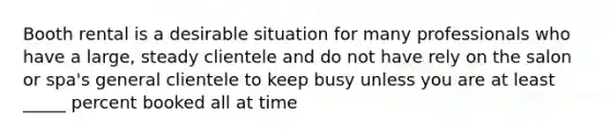 Booth rental is a desirable situation for many professionals who have a large, steady clientele and do not have rely on the salon or spa's general clientele to keep busy unless you are at least _____ percent booked all at time