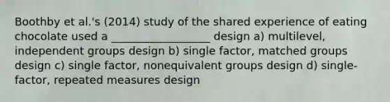 Boothby et al.'s (2014) study of the shared experience of eating chocolate used a __________________ design a) multilevel, independent groups design b) single factor, matched groups design c) single factor, nonequivalent groups design d) single-factor, repeated measures design