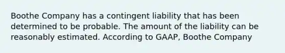 Boothe Company has a contingent liability that has been determined to be probable. The amount of the liability can be reasonably estimated. According to GAAP, Boothe Company