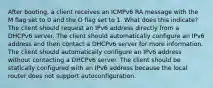 After booting, a client receives an ICMPv6 RA message with the M flag set to 0 and the O flag set to 1. What does this indicate? The client should request an IPv6 address directly from a DHCPv6 server. The client should automatically configure an IPv6 address and then contact a DHCPv6 server for more information. The client should automatically configure an IPv6 address without contacting a DHCPv6 server. The client should be statically configured with an IPv6 address because the local router does not support autoconfiguration.