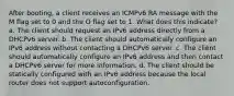 After booting, a client receives an ICMPv6 RA message with the M flag set to 0 and the O flag set to 1. What does this indicate? a. The client should request an IPv6 address directly from a DHCPv6 server. b. The client should automatically configure an IPv6 address without contacting a DHCPv6 server. c. The client should automatically configure an IPv6 address and then contact a DHCPv6 server for more information. d. The client should be statically configured with an IPv6 address because the local router does not support autoconfiguration.