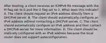 After booting, a client receives an ICMPv6 RA message with the M flag set to 0 and the O flag set to 1. What does this indicate? A. The client should request an IPv6 address directly from a DHCPv6 server. B. The client should automatically configure an IPv6 address without contacting a DHCPv6 server. C. The client should automatically configure an IPv6 address and then contact a DHCPv6 server for more information. D. The client should be statically configured with an IPv6 address because the local router does not support autoconfiguration.