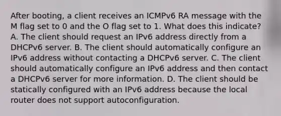 After booting, a client receives an ICMPv6 RA message with the M flag set to 0 and the O flag set to 1. What does this indicate? A. The client should request an IPv6 address directly from a DHCPv6 server. B. The client should automatically configure an IPv6 address without contacting a DHCPv6 server. C. The client should automatically configure an IPv6 address and then contact a DHCPv6 server for more information. D. The client should be statically configured with an IPv6 address because the local router does not support autoconfiguration.