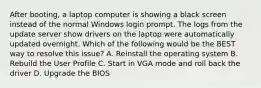 After booting, a laptop computer is showing a black screen instead of the normal Windows login prompt. The logs from the update server show drivers on the laptop were automatically updated overnight. Which of the following would be the BEST way to resolve this issue? A. Reinstall the operating system B. Rebuild the User Profile C. Start in VGA mode and roll back the driver D. Upgrade the BIOS