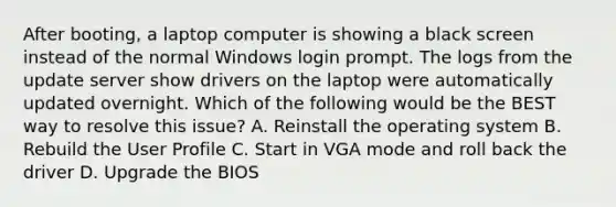 After booting, a laptop computer is showing a black screen instead of the normal Windows login prompt. The logs from the update server show drivers on the laptop were automatically updated overnight. Which of the following would be the BEST way to resolve this issue? A. Reinstall the operating system B. Rebuild the User Profile C. Start in VGA mode and roll back the driver D. Upgrade the BIOS