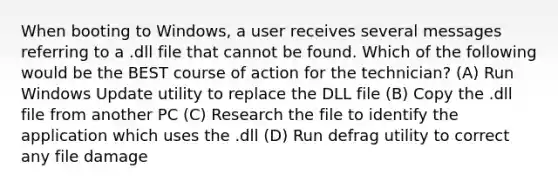 When booting to Windows, a user receives several messages referring to a .dll file that cannot be found. Which of the following would be the BEST course of action for the technician? (A) Run Windows Update utility to replace the DLL file (B) Copy the .dll file from another PC (C) Research the file to identify the application which uses the .dll (D) Run defrag utility to correct any file damage