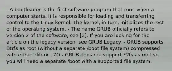 - A bootloader is the first software program that runs when a computer starts. It is responsible for loading and transferring control to the Linux kernel. The kernel, in turn, initializes the rest of the operating system. - The name GRUB officially refers to version 2 of the software, see [2]. If you are looking for the article on the legacy version, see GRUB Legacy. - GRUB supports Btrfs as root (without a separate /boot file system) compressed with either zlib or LZO - GRUB does not support F2fs as root so you will need a separate /boot with a supported file system.