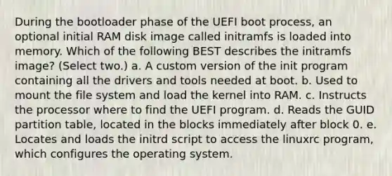 During the bootloader phase of the UEFI boot process, an optional initial RAM disk image called initramfs is loaded into memory. Which of the following BEST describes the initramfs image? (Select two.) a. A custom version of the init program containing all the drivers and tools needed at boot. b. Used to mount the file system and load the kernel into RAM. c. Instructs the processor where to find the UEFI program. d. Reads the GUID partition table, located in the blocks immediately after block 0. e. Locates and loads the initrd script to access the linuxrc program, which configures the operating system.