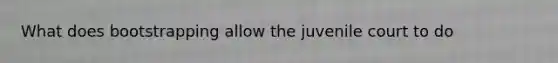 What does bootstrapping allow the juvenile court to do