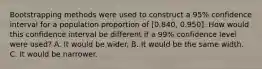 Bootstrapping methods were used to construct a 95% confidence interval for a population proportion of [0.840, 0.950]. How would this confidence interval be different if a 99% confidence level were used? A. It would be wider. B. It would be the same width. C. It would be narrower.