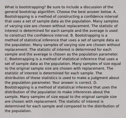 What is​ bootstrapping? Be sure to include a discussion of the general bootstrap algorithm. Choose the best answer below. A. Bootstrapping is a method of constructing a confidence interval that uses a set of sample data as the population. Many samples of varying size are chosen without replacement. The statistic of interest is determined for each sample and the average is used to construct the confidence interval. B. Bootstrapping is a method of statistical inference that uses a set of sample data as the population. Many samples of varying size are chosen without replacement. The statistic of interest is determined for each sample and the average is chosen as the population parameter. C. Bootstrapping is a method of statistical inference that uses a set of sample data as the population. Many samples of size equal to the original sample size are chosen with replacement. The statistic of interest is determined for each sample. The distribution of these statistics is used to make a judgment about the population parameter. Your answer is correct. D. Bootstrapping is a method of statistical inference that uses the distribution of the population to make inferences about the sample. Many samples of size equal to the original sample size are chosen with replacement. The statistic of interest is determined for each sample and compared to the distribution of the population.