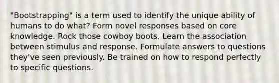 "Bootstrapping" is a term used to identify the unique ability of humans to do what? Form novel responses based on core knowledge. Rock those cowboy boots. Learn the association between stimulus and response. Formulate answers to questions they've seen previously. Be trained on how to respond perfectly to specific questions.