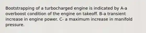 Bootstrapping of a turbocharged engine is indicated by A-a overboost condition of the engine on takeoff. B-a transient increase in engine power. C- a maximum increase in manifold pressure.